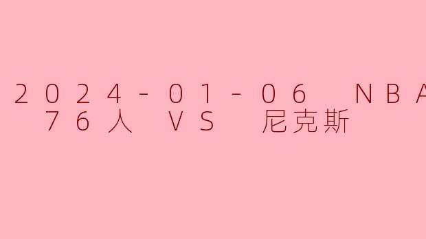 2024年1月6日NBA常规赛，76人对阵尼克斯的比赛结果如何？有哪些关键看点？